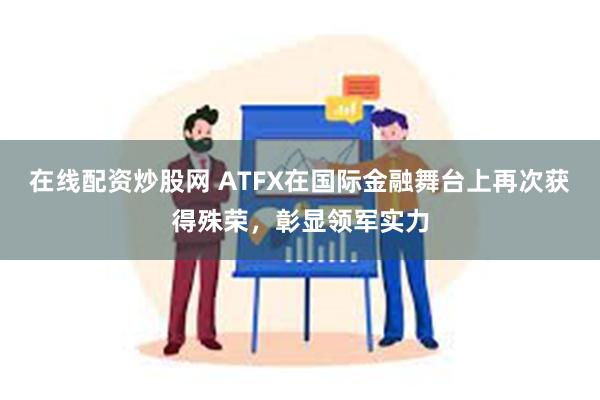 在线配资炒股网 ATFX在国际金融舞台上再次获得殊荣，彰显领军实力