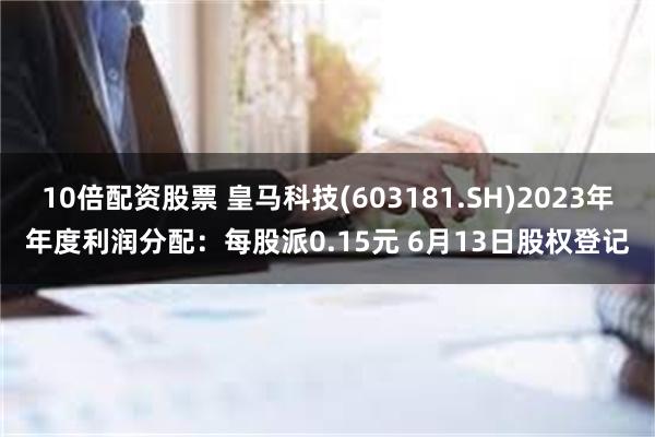 10倍配资股票 皇马科技(603181.SH)2023年年度利润分配：每股派0.15元 6月13日股权登记