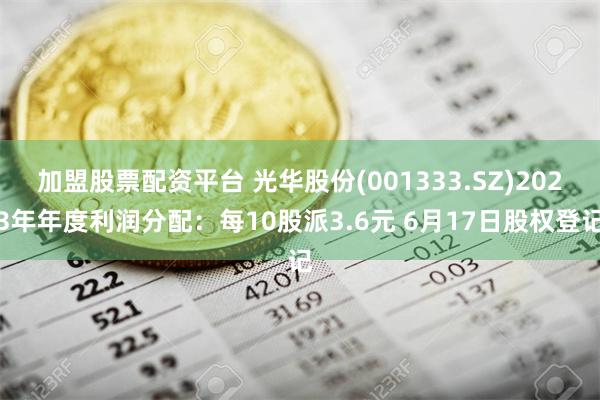 加盟股票配资平台 光华股份(001333.SZ)2023年年度利润分配：每10股派3.6元 6月17日股权登记