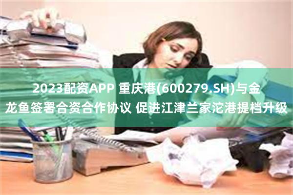 2023配资APP 重庆港(600279.SH)与金龙鱼签署合资合作协议 促进江津兰家沱港提档升级