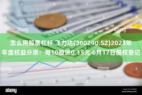 怎么用股票杠杆 飞力达(300240.SZ)2023年年度权益分派：每10股派0.15元 6月17日股权登记