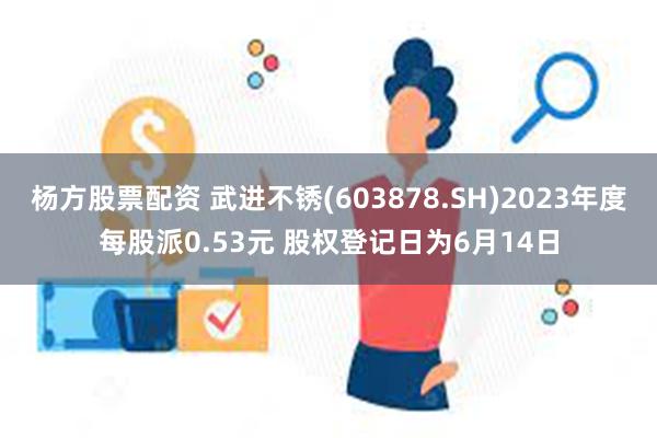 杨方股票配资 武进不锈(603878.SH)2023年度每股派0.53元 股权登记日为6月14日