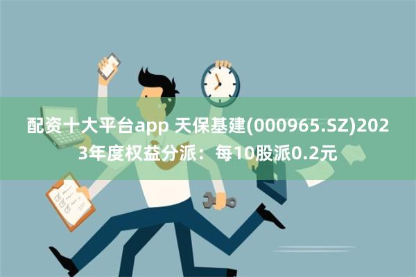 配资十大平台app 天保基建(000965.SZ)2023年度权益分派：每10股派0.2元