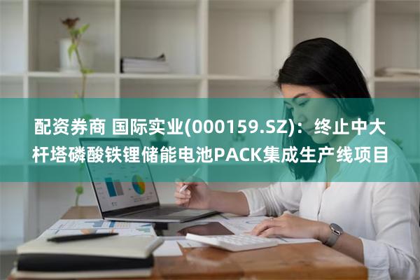 配资券商 国际实业(000159.SZ)：终止中大杆塔磷酸铁锂储能电池PACK集成生产线项目