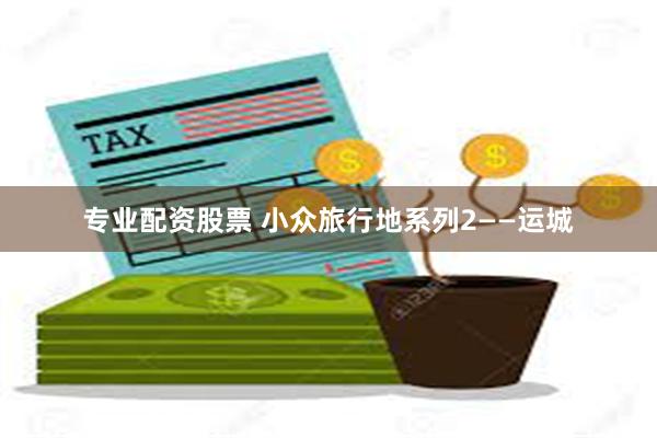 专业配资股票 小众旅行地系列2——运城