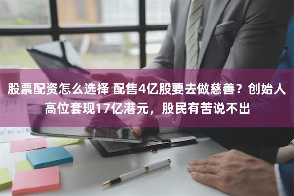 股票配资怎么选择 配售4亿股要去做慈善？创始人高位套现17亿港元，股民有苦说不出