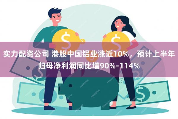 实力配资公司 港股中国铝业涨近10%，预计上半年归母净利润同比增90%-114%