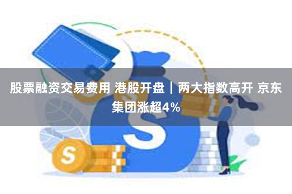 股票融资交易费用 港股开盘｜两大指数高开 京东集团涨超4%