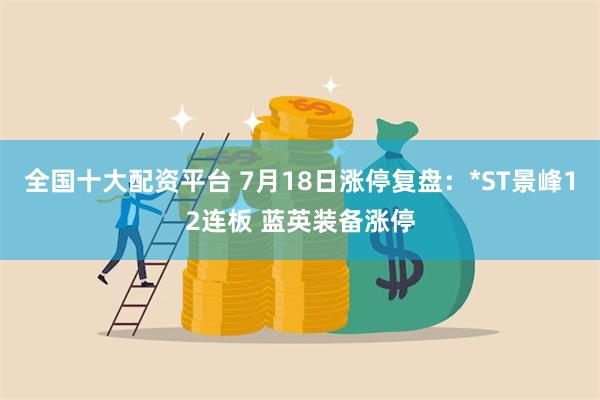 全国十大配资平台 7月18日涨停复盘：*ST景峰12连板 蓝英装备涨停