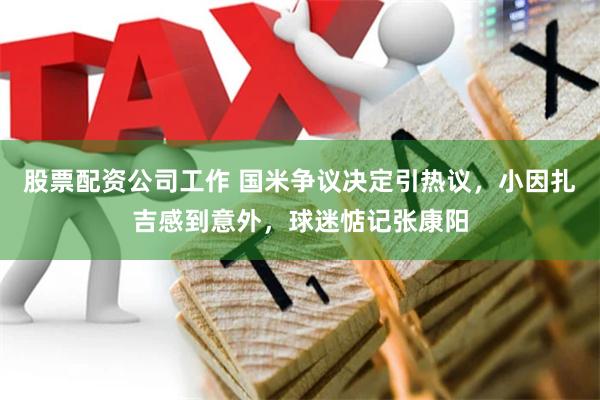 股票配资公司工作 国米争议决定引热议，小因扎吉感到意外，球迷惦记张康阳