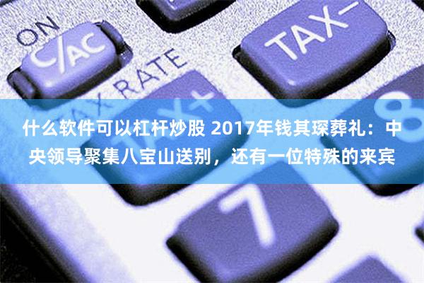 什么软件可以杠杆炒股 2017年钱其琛葬礼：中央领导聚集八宝山送别，还有一位特殊的来宾