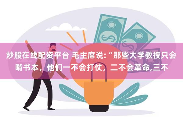 炒股在线配资平台 毛主席说:“那些大学教授只会啃书本，他们一不会打仗，二不会革命,三不