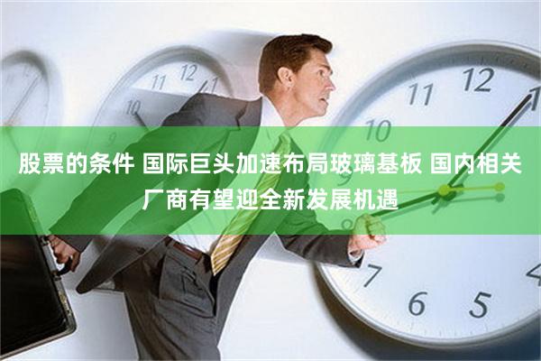 股票的条件 国际巨头加速布局玻璃基板 国内相关厂商有望迎全新发展机遇