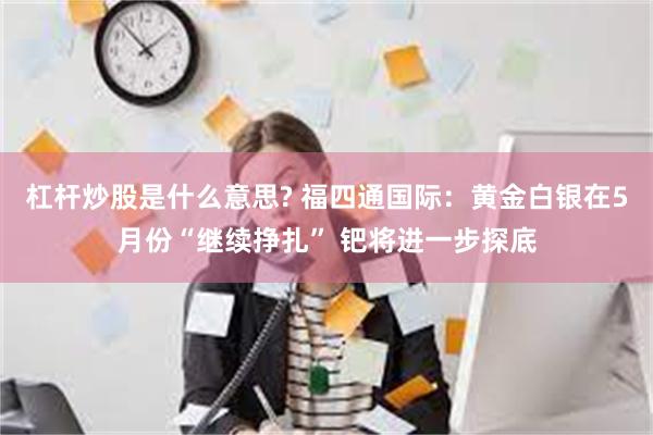 杠杆炒股是什么意思? 福四通国际：黄金白银在5月份“继续挣扎” 钯将进一步探底