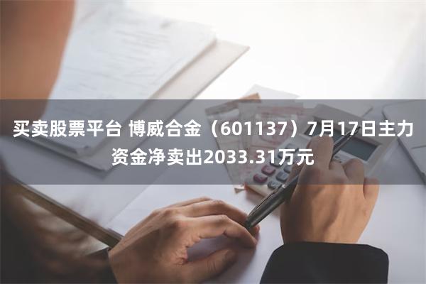 买卖股票平台 博威合金（601137）7月17日主力资金净卖出2033.31万元