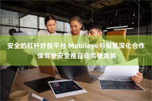 安全的杠杆炒股平台 Mobileye与极氪深化合作 保驾驶安全推自动驾驶发展