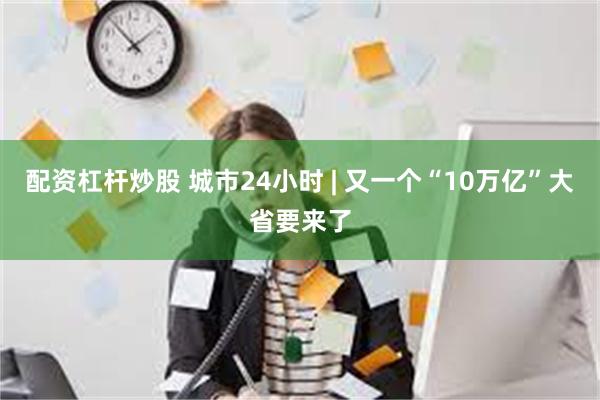 配资杠杆炒股 城市24小时 | 又一个“10万亿”大省要来了