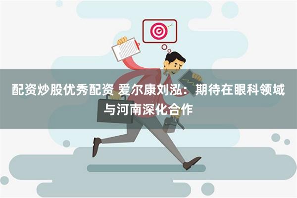 配资炒股优秀配资 爱尔康刘泓：期待在眼科领域与河南深化合作