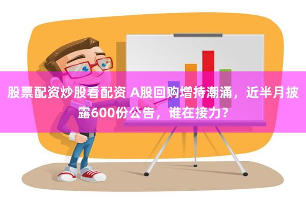 股票配资炒股看配资 A股回购增持潮涌，近半月披露600份公告，谁在接力？