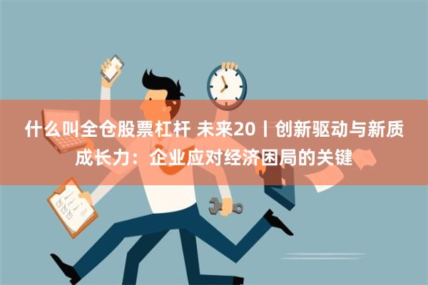 什么叫全仓股票杠杆 未来20丨创新驱动与新质成长力：企业应对经济困局的关键