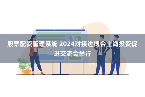 股票配资管理系统 2024对接进博会上海投资促进交流会举行