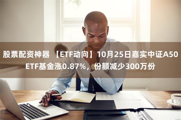 股票配资神器 【ETF动向】10月25日嘉实中证A50ETF基金涨0.87%，份额减少300万份