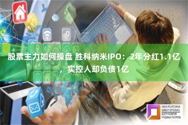 股票主力如何操盘 胜科纳米IPO：2年分红1.1亿，实控人却负债1亿