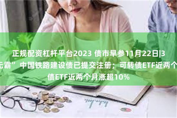 正规配资杠杆平台2023 债市早参11月22日|3000亿“巨无霸” 中国铁路建设债已提交注册；可转债ETF近两个月涨超10%