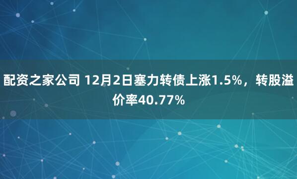 配资之家公司 12月2日塞力转债上涨1.5%，转股溢价率40.77%