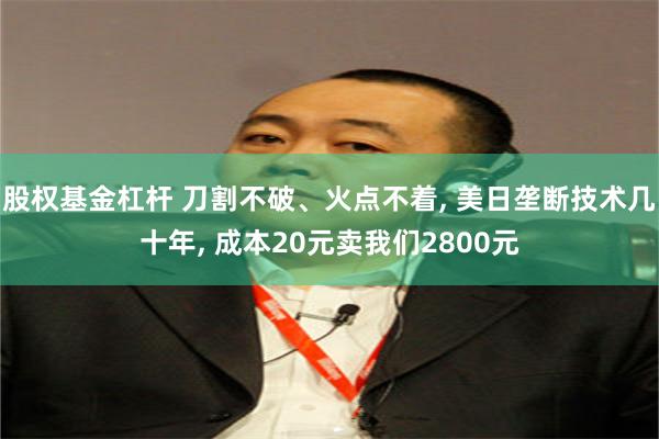 股权基金杠杆 刀割不破、火点不着, 美日垄断技术几十年, 成本20元卖我们2800元