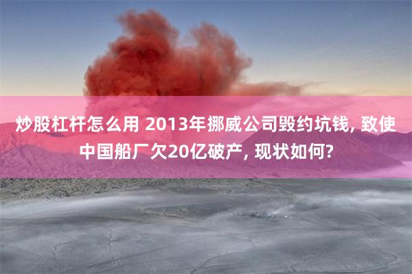 炒股杠杆怎么用 2013年挪威公司毁约坑钱, 致使中国船厂欠20亿破产, 现状如何?