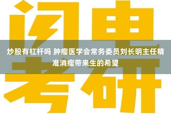 炒股有杠杆吗 肿瘤医学会常务委员刘长明主任精准消瘤带来生的希望