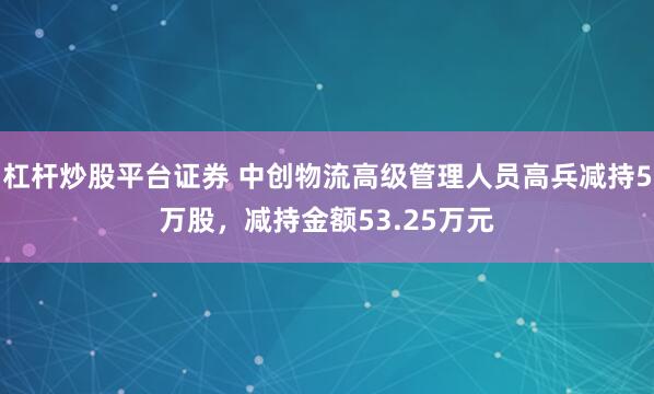 杠杆炒股平台证券 中创物流高级管理人员高兵减持5万股，减持金额53.25万元