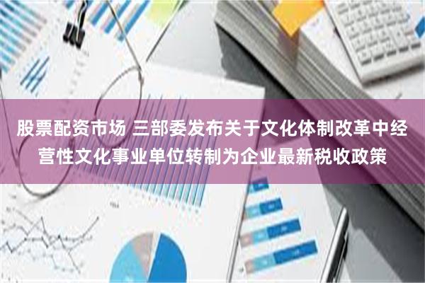 股票配资市场 三部委发布关于文化体制改革中经营性文化事业单位转制为企业最新税收政策