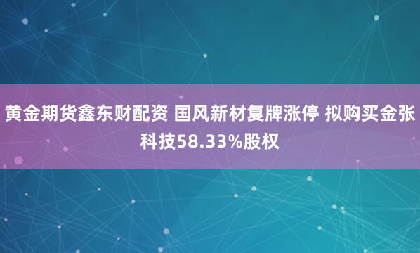 黄金期货鑫东财配资 国风新材复牌涨停 拟购买金张科技58.33%股权