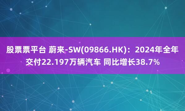 股票票平台 蔚来-SW(09866.HK)：2024年全年交付22.197万辆汽车 同比增长38.7%