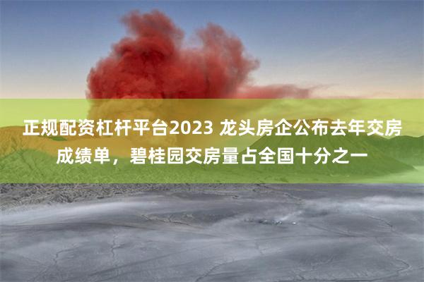 正规配资杠杆平台2023 龙头房企公布去年交房成绩单，碧桂园交房量占全国十分之一