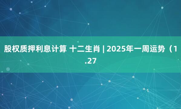 股权质押利息计算 十二生肖 | 2025年一周运势（1.27