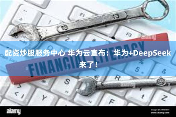 配资炒股服务中心 华为云宣布：华为+DeepSeek来了！