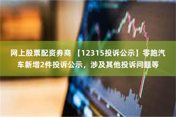 网上股票配资券商 【12315投诉公示】零跑汽车新增2件投诉公示，涉及其他投诉问题等