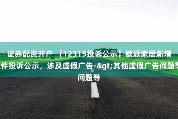 证券配资开户 【12315投诉公示】欧派家居新增3件投诉公示，涉及虚假广告->其他虚假广告问题等