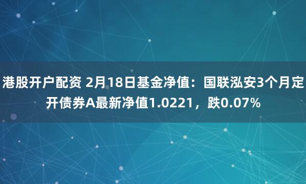 港股开户配资 2月18日基金净值：国联泓安3个月定开债券A最新净值1.0221，跌0.07%