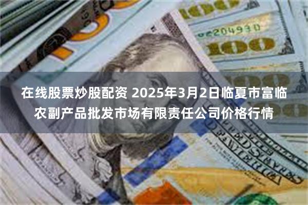 在线股票炒股配资 2025年3月2日临夏市富临农副产品批发市场有限责任公司价格行情