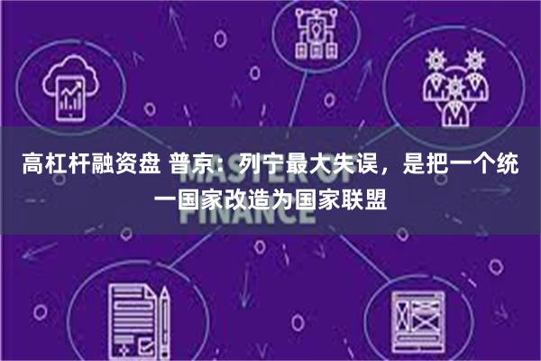 高杠杆融资盘 普京：列宁最大失误，是把一个统一国家改造为国家联盟