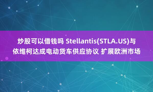 炒股可以借钱吗 Stellantis(STLA.US)与依维柯达成电动货车供应协议 扩展欧洲市场