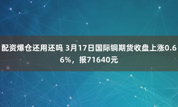 配资爆仓还用还吗 3月17日国际铜期货收盘上涨0.66%，报71640元