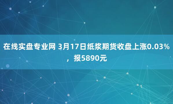 在线实盘专业网 3月17日纸浆期货收盘上涨0.03%，报5890元