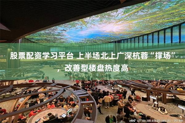股票配资学习平台 上半场北上广深杭蓉“撑场”,改善型楼盘热度高
