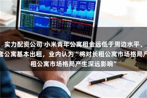 实力配资公司 小米青年公寓租金远低于周边水平、华为5000多套公寓基本出租,业内认为“将对长租公寓市场格局产生深远影响”