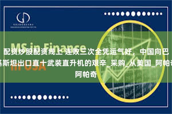 配资炒股配资线上 连败三次全凭运气好,中国向巴基斯坦出口直十武装直升机的艰辛_采购_从美国_阿帕奇